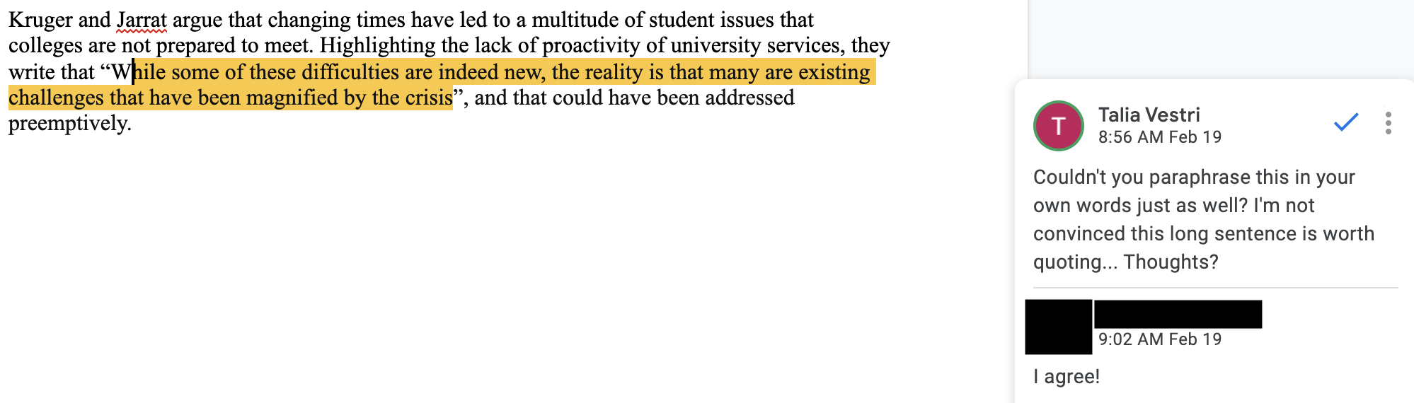 Fig. 10. One student’s “they say” sentence in shared Google Doc, with sidebar work-in-progress comments. This image contains a screenshot of a Google Doc with a section of student writing on the left, with one phrase highlighted in yellow. On the right is a Google Doc comment by Talia Vestri (next to a pink “T” avatar) that reads, “Couldn’t you paraphrase this in your own words as well?  I’m not convinced this long sentence is worth quoting...Thoughts?” Below this, the student, whose name is blacked out, writes, “I agree!”
